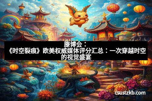 滕博会:《时空裂痕》欧美权威媒体评分汇总:一次穿越时空的视觉盛宴